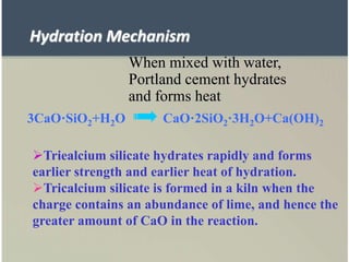 When mixed with water,
Portland cement hydrates
and forms heat
3CaO·SiO2+H2O CaO·2SiO2·3H2O+Ca(OH)2
Triealcium silicate hydrates rapidly and forms
earlier strength and earlier heat of hydration.
Tricalcium silicate is formed in a kiln when the
charge contains an abundance of lime, and hence the
greater amount of CaO in the reaction.
Hydration Mechanism
 