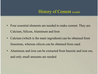 6
• Four essential elements are needed to make cement. They are
Calcium, Silicon, Aluminum and Iron
• Calcium (which is the main ingredient) can be obtained from
limestone, whereas silicon can be obtained from sand
• Aluminum and iron can be extracted from bauxite and iron ore,
and only small amounts are needed
History of Cement (contd)
 