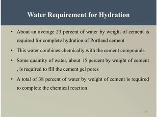 60
• About an average 23 percent of water by weight of cement is
required for complete hydration of Portland cement
• This water combines chemically with the cement compounds
• Some quantity of water, about 15 percent by weight of cement
, is required to fill the cement gel pores
• A total of 38 percent of water by weight of cement is required
to complete the chemical reaction
Water Requirement for Hydration
 