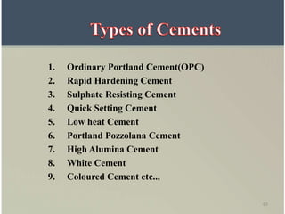 63
1. Ordinary Portland Cement(OPC)
2. Rapid Hardening Cement
3. Sulphate Resisting Cement
4. Quick Setting Cement
5. Low heat Cement
6. Portland Pozzolana Cement
7. High Alumina Cement
8. White Cement
9. Coloured Cement etc..,
 