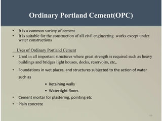 64
Ordinary Portland Cement(OPC)
• It is a common variety of cement
• It is suitable for the construction of all civil engineering works except under
water constructions
Uses of Ordinary Portland Cement
• Used in all important structures where great strength is required such as heavy
buildings and bridges light houses, docks, reservoirs, etc,.
• Foundations in wet places, and structures subjected to the action of water
such as
• Retaining walls
• Watertight floors
• Cement mortar for plastering, pointing etc
• Plain concrete
 