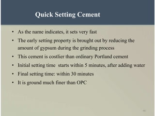 66
Quick Setting Cement
• As the name indicates, it sets very fast
• The early setting property is brought out by reducing the
amount of gypsum during the grinding process
• This cement is costlier than ordinary Portland cement
• Initial setting time starts within 5 minutes, after adding water
• Final setting time: within 30 minutes
• It is ground much finer than OPC
 