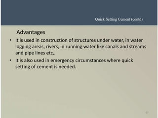 67
Advantages
• It is used in construction of structures under water, in water
logging areas, rivers, in running water like canals and streams
and pipe lines etc,.
• It is also used in emergency circumstances where quick
setting of cement is needed.
Quick Setting Cement (contd)
 