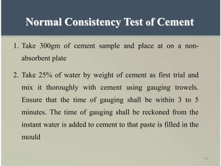 73
Normal Consistency Test of Cement
1. Take 300gm of cement sample and place at on a non-
absorbent plate
2. Take 25% of water by weight of cement as first trial and
mix it thoroughly with cement using gauging trowels.
Ensure that the time of gauging shall be within 3 to 5
minutes. The time of gauging shall be reckoned from the
instant water is added to cement to that paste is filled in the
mould
 