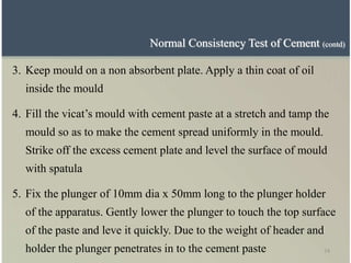 74
3. Keep mould on a non absorbent plate. Apply a thin coat of oil
inside the mould
4. Fill the vicat’s mould with cement paste at a stretch and tamp the
mould so as to make the cement spread uniformly in the mould.
Strike off the excess cement plate and level the surface of mould
with spatula
5. Fix the plunger of 10mm dia x 50mm long to the plunger holder
of the apparatus. Gently lower the plunger to touch the top surface
of the paste and leve it quickly. Due to the weight of header and
holder the plunger penetrates in to the cement paste
Normal Consistency Test of Cement (contd)
 