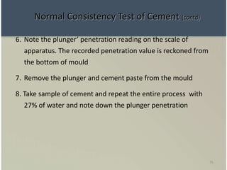 75
6. Note the plunger’ penetration reading on the scale of
apparatus. The recorded penetration value is reckoned from
the bottom of mould
7. Remove the plunger and cement paste from the mould
8. Take sample of cement and repeat the entire process with
27% of water and note down the plunger penetration
Normal Consistency Test of Cement (contd)
 
