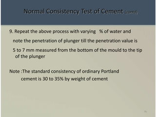 76
9. Repeat the above process with varying % of water and
note the penetration of plunger till the penetration value is
5 to 7 mm measured from the bottom of the mould to the tip
of the plunger
Note :The standard consistency of ordinary Portland
cement is 30 to 35% by weight of cement
Normal Consistency Test of Cement (contd)
 