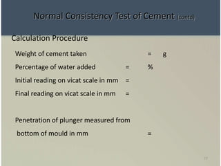 77
Calculation Procedure
Weight of cement taken = g
Percentage of water added = %
Initial reading on vicat scale in mm =
Final reading on vicat scale in mm =
Penetration of plunger measured from
bottom of mould in mm =
Normal Consistency Test of Cement (contd)
 