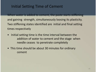 80
When water is added to cement, the paste starts stiffening
and gaining strength, simultaneously loosing its plasticity.
Two stiffening states identified are initial and final setting
times respectively
• Initial setting time is the time interval between the
addition of water to cement and the stage when
needle ceases to penetrate completely
• This time should be about 30 minutes for ordinary
cement
Initial Setting Time of Cement
 