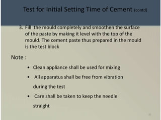 82
3. Fill the mould completely and smoothen the surface
of the paste by making it level with the top of the
mould. The cement paste thus prepared in the mould
is the test block
Note :
• Clean appliance shall be used for mixing
• All apparatus shall be free from vibration
during the test
• Care shall be taken to keep the needle
straight
Test for Initial Setting Time of Cement (contd)
 