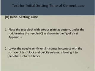 83
(B) Initial Setting Time
1. Place the test block with porous plate at bottom, under the
rod, bearing the needle (C) as shown in the fig of Vicat
Apparatus
2. Lower the needle gently until it comes in contact with the
surface of test block and quickly release, allowing it to
penetrate into test block
Test for Initial Setting Time of Cement (contd)
 