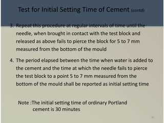 85
3. Repeat this procedure at regular intervals of time until the
needle, when brought in contact with the test block and
released as above fails to pierce the block for 5 to 7 mm
measured from the bottom of the mould
4. The period elapsed between the time when water is added to
the cement and the time at which the needle fails to pierce
the test block to a point 5 to 7 mm measured from the
bottom of the mould shall be reported as initial setting time
Note :The initial setting time of ordinary Portland
cement is 30 minutes
Test for Initial Setting Time of Cement (contd)
 
