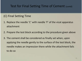 86
(C) Final Setting Time
1. Replace the needle ‘C’ with needle ‘F’ of the vicat apparatus
attachment
2. Prepare the test block according to the procedure given above
3. The cement shall be considered as finally set when, upon
applying the needle gently to the surface of the test block, the
needle makes an impression there while the attachment fails
to do so
Test for Final Setting Time of Cement (contd)
 