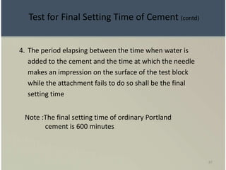 87
4. The period elapsing between the time when water is
added to the cement and the time at which the needle
makes an impression on the surface of the test block
while the attachment fails to do so shall be the final
setting time
Note :The final setting time of ordinary Portland
cement is 600 minutes
Test for Final Setting Time of Cement (contd)
 