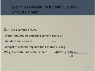 88
Sample : Sample of OPC
Water required to prepare a cement paste of
standard consistency = p
Weight of cement required for 1 mould = 300 g
Weight of water added to cement =(0.85p x 300g ml)
100
Specimen Calculation for Initial Setting
Time of Cement
 