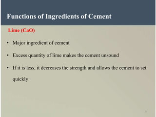 9
Functions of Ingredients of Cement
Lime (CaO)
• Major ingredient of cement
• Excess quantity of lime makes the cement unsound
• If it is less, it decreases the strength and allows the cement to set
quickly
 