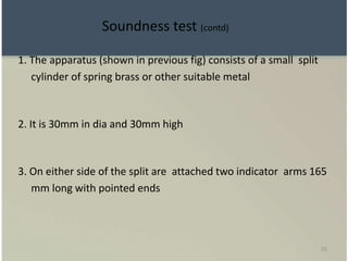 92
1. The apparatus (shown in previous fig) consists of a small split
cylinder of spring brass or other suitable metal
2. It is 30mm in dia and 30mm high
3. On either side of the split are attached two indicator arms 165
mm long with pointed ends
Soundness test (contd)
 