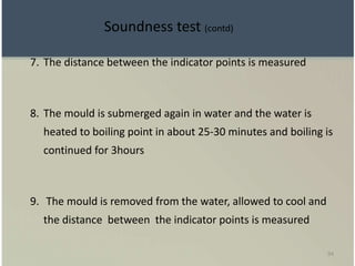 94
7. The distance between the indicator points is measured
8. The mould is submerged again in water and the water is
heated to boiling point in about 25-30 minutes and boiling is
continued for 3hours
9. The mould is removed from the water, allowed to cool and
the distance between the indicator points is measured
Soundness test (contd)
 
