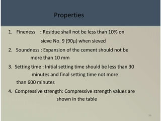 98
Properties
1. Fineness : Residue shall not be less than 10% on
sieve No. 9 (90µ) when sieved
2. Soundness : Expansion of the cement should not be
more than 10 mm
3. Setting time : Initial setting time should be less than 30
minutes and final setting time not more
than 600 minutes
4. Compressive strength: Compressive strength values are
shown in the table
 