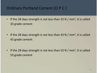 99
• If the 28 days strength is not less than 33 N / mm2, it is called
33 grade cement
• If the 28 days strength is not less than 43 N / mm2, it is called
43 grade cement
• If the 28 days strength is not less than 53 N / mm2, it is called
53 grade cement
Ordinary Portland Cement (O P C )
 