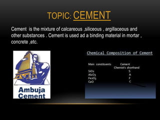 TOPIC: CEMENT
Cement is the mixture of calcareous ,siliceous , argillaceous and
other substances . Cement is used ad a binding material in mortar ,
concrete ,etc.
 