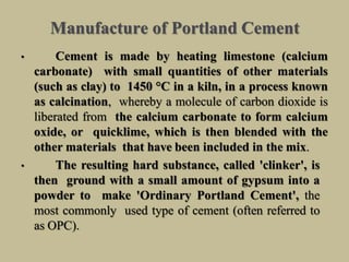 Manufacture of Portland Cement
• Cement is made by heating limestone (calcium
carbonate) with small quantities of other materials
(such as clay) to 1450 °C in a kiln, in a process known
as calcination, whereby a molecule of carbon dioxide is
liberated from the calcium carbonate to form calcium
oxide, or quicklime, which is then blended with the
other materials that have been included in the mix.
• The resulting hard substance, called 'clinker', is
then ground with a small amount of gypsum into a
powder to make 'Ordinary Portland Cement', the
most commonly used type of cement (often referred to
as OPC).
 
