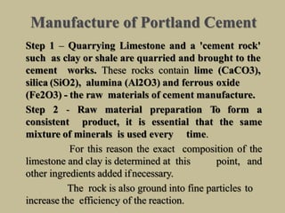 Manufacture of Portland Cement
Step 1 – Quarrying Limestone and a 'cement rock'
such as clay or shale are quarried and brought to the
cement works. These rocks contain lime (CaCO3),
silica (SiO2), alumina (Al2O3) and ferrous oxide
(Fe2O3) - the raw materials of cement manufacture.
Step 2 - Raw material preparation To form a
consistent product, it is essential that the same
mixture of minerals is used every time.
For this reason the exact composition of the
limestone and clay is determined at this point, and
other ingredients added ifnecessary.
The rock is also ground into fine particles to
increase the efficiency of the reaction.
 