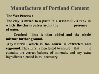 Manufacture of Portland Cement
The Wet Process :
The clay is mixed to a paste in a washmill - a tank in
which the clay is pulverised in the presence
of water.
Crushed lime is then added and the whole
mixture further ground.
Anymaterial which is too coarse is extracted and
reground. The slurry is then tested to ensure that it
contains the correct balance of minerals, and any extra
ingredients blended in as necessary.
 
