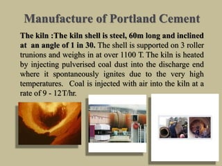 Manufacture of Portland Cement
The kiln :The kiln shell is steel, 60m long and inclined
at an angle of 1 in 30. The shell is supported on 3 roller
trunions and weighs in at over 1100 T. The kiln is heated
by injecting pulverised coal dust into the discharge end
where it spontaneously ignites due to the very high
temperatures. Coal is injected with air into the kiln at a
rate of 9 - 12T/hr.
 
