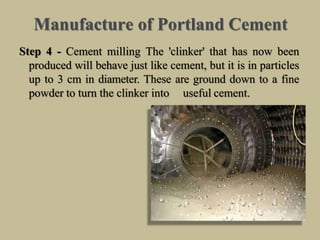 Manufacture of Portland Cement
Step 4 - Cement milling The 'clinker' that has now been
produced will behave just like cement, but it is in particles
up to 3 cm in diameter. These are ground down to a fine
powder to turn the clinker into useful cement.
 