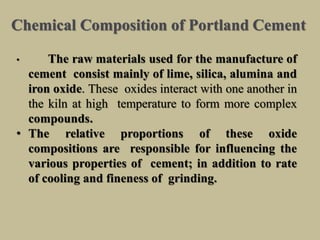 Chemical Composition of Portland Cement
• The raw materials used for the manufacture of
cement consist mainly of lime, silica, alumina and
iron oxide. These oxides interact with one another in
the kiln at high temperature to form more complex
compounds.
• The relative proportions of these oxide
compositions are responsible for influencing the
various properties of cement; in addition to rate
of cooling and fineness of grinding.
 