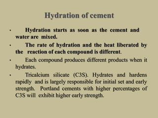 Hydration of cement
• Hydration starts as soon as the cement and
water are mixed.
• The rate of hydration and the heat liberated by
the reaction of each compound is different.
• Each compound produces different products when it
hydrates.
• Tricalcium silicate (C3S). Hydrates and hardens
rapidly and is largely responsible for initial set and early
strength. Portland cements with higher percentages of
C3S will exhibit higher early strength.
 
