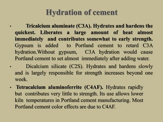Hydration of cement
• Tricalcium aluminate (C3A). Hydrates and hardens the
quickest. Liberates a large amount of heat almost
immediately and contributes somewhat to early strength.
Gypsum is added to Portland cement to retard C3A
hydration.Without gypsum, C3A hydration would cause
Portland cement to set almost immediately after adding water.
• Dicalcium silicate (C2S). Hydrates and hardens slowly
and is largely responsible for strength increases beyond one
week.
• Tetracalcium aluminoferrite (C4AF). Hydrates rapidly
but contributes very little to strength. Its use allows lower
kiln temperatures in Portland cement manufacturing. Most
Portland cement color effects are due to C4AF.
 