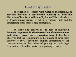 Heat of Hydration
• The reaction of cement with water is exothermic.The
reaction liberates a considerable quantity of heat.This
liberation of heat is called heat of hydration.This is clearly seen
if freshly mixed cement is put in a vaccum flask and the
temperature of the mass is read at intervals.
• The study and control of the heat of hydration
becomes important in the construction of concrete dams
and other mass concrete constructions. It has been
observed that the temperature in the interior of large mass
concrete is 50°C above the original temperature of the
concrete mass at the time of placing and this high
temperature is found to persist for a prolonged period.
 