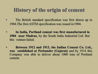 History of the origin of cement
• The British standard specification was first drawn up in
1904.The first ASTM specification was issued in1904.
• In India, Portland cement was first manufactured in
1904 near Madras, by the South India Industrial Ltd. But
this venture failed.
• Between 1912 and 1913, the Indian Cement Co. Ltd.,
was established at Porbander (Gujarat) and by 1914 this
Company was able to deliver about 1000 tons of Portland
cement.
 