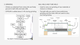 3. GRINDING
• Clinkers as obtained from rotary kiln are finely
ground in ball mills and tube mills
• GYPSUM is added about 3-4% during grinding.
BALL MILLS AND TUBE MILLS
• Used to carry out grinding of raw materials or
mixture or clinkers.
• The ball mills are used to have preliminary
grinding and the tube mills are used to carry
out final grinding.
 