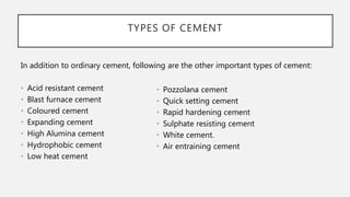TYPES OF CEMENT
In addition to ordinary cement, following are the other important types of cement:
• Acid resistant cement
• Blast furnace cement
• Coloured cement
• Expanding cement
• High Alumina cement
• Hydrophobic cement
• Low heat cement
• Pozzolana cement
• Quick setting cement
• Rapid hardening cement
• Sulphate resisting cement
• White cement.
• Air entraining cement
 