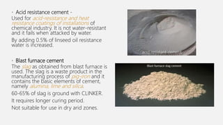 • Acid resistance cement -
Used for acid-resistance and heat
resistance coatings of installations of
chemical industry. It is not water-resistant
and it fails when attacked by water.
By adding 0.5% of linseed oil resistance
water is increased.
• Blast furnace cement
The slag as obtained from blast furnace is
used. The slag is a waste product in the
manufacturing process of pig-iron and it
contains the basic elements of cement,
namely alumina, lime and silica.
60-65% of slag is ground with CLINKER.
It requires longer curing period.
Not suitable for use in dry arid zones.
acid resistant cement
 