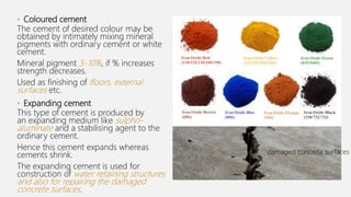 • Coloured cement
The cement of desired colour may be
obtained by intimately mixing mineral
pigments with ordinary cement or white
cement.
Mineral pigment 5-10%, if % increases
strength decreases.
Used as finishing of floors, external
surfaces etc.
• Expanding cement
This type of cement is produced by
an expanding medium like sulpho-
aluminate and a stabilising agent to the
ordinary cement.
Hence this cement expands whereas
cements shrink.
The expanding cement is used for
construction of water retaining structures
and also for repairing the damaged
concrete surfaces.
damaged concrete surfaces
 
