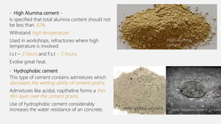 • High Alumina cement -
Is specified that total alumina content should not
be less than 32%.
Withstand high temperature.
Used in workshops, refractories where high
temperature is involved.
I.s.t – 3 hours and F.s.t – 5 hours.
Evolve great heat.
• Hydrophobic cement
This type of cement contains admixtures which
decreases the wetting ability of cement grains.
Admixtures like acidol, naptheline forms a thin
film layer over the cement grains.
Use of hydrophobic cement considerably
increases the water resistance of an concrete.
High alumina
cement
Water resistance towards concreteHydrophobic cement
 
