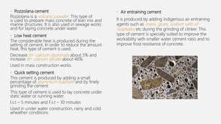 • Pozzolana cement
Pozzolana is a volcanic powder. This type of
is used to prepare mass concrete of lean mix and
marine structures. It is also used in sewage works
and for laying concrete under water.
• Low heat cement
The considerable heat is produced during the
setting of cement. In order to reduce the amount
heat, this type of cement is used.
Decrease tri- calcium aluminate about 5% and
increase tri- calcium silicate about 46%.
Used in mass construction works.
• Quick setting cement
This cement is produced by adding a small
percentage of aluminium sulphate and by finely
grinding the cement
This type of cement is used to lay concrete under
static water or running water.
I.s.t – 5 minutes and F.s.t – 30 minutes
Used in under water construction, rainy and cold
wheather conditions.
• Air entraining cement
It is produced by adding indigenous air entraining
agents such as resins, glues, sodium salts of
Sulphates etc during the grinding of clinker. This
type of cement is specially suited to improve the
workability with smaller water cement ratio and to
improve frost resistance of concrete.
 