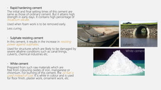 • Rapid hardening cement
The initial and final setting times of this cement are
same as those of ordinary cement. But it attains high
strength in early days. It contains high percentage of
tricalcium silicate.
Used when foam work is to be removed early.
Less curing.
• Sulphate resisting cement
In this cement, it results in the increase in resisting
power against sulphates.
Used for structures which are likely to be damaged by
severe alkaline conditions such as canal linings,
culverts, chemical industries etc.
• White cement
Prepared from such raw materials which are
free from colouring oxides of iron, manganese or
chromium. For burning of this cement, the oil fuel is
used instead of coal. It is white in colour and is used
for floor finish, plaster work, ornament work, etc.
White cement
canal linings culverts
 