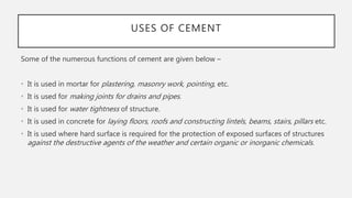 USES OF CEMENT
Some of the numerous functions of cement are given below –
• It is used in mortar for plastering, masonry work, pointing, etc.
• It is used for making joints for drains and pipes.
• It is used for water tightness of structure.
• It is used in concrete for laying floors, roofs and constructing lintels, beams, stairs, pillars etc.
• It is used where hard surface is required for the protection of exposed surfaces of structures
against the destructive agents of the weather and certain organic or inorganic chemicals.
 