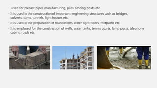 • used for precast pipes manufacturing, piles, fencing posts etc.
• It is used in the construction of important engineering structures such as bridges,
culverts, dams, tunnels, light houses etc.
• It is used in the preparation of foundations, water tight floors, footpaths etc.
• It is employed for the construction of wells, water tanks, tennis courts, lamp posts, telephone
cabins, roads etc
 