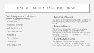 The following are the quality tests on
cement at construction site:
• Colour test
• Presence of lumps
• Adulteration test
• Temperature test
• Float tests
• Strength test
• Setting test
• Date of packing
TEST OF CEMENT AT CONSTRUCTION SITE
• Colour Test of Cement
The color of the cement should be uniform. It
should be grey colour with a light greenish
shade.
• Presence of Lumps
The cement should be free from any hard
lumps. Such lumps are formed by the
absorption of moisture from the atmosphere.
Any bag of cement containing such lumps
should be rejected.
• Cement Adulteration Test
The cement should feel smooth when
touched or rubbed in between fingers. If it is
felt rough, it indicates adulteration with sand.
 