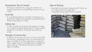 Temperature Test of Cement
• If hand is inserted in a bag of cement or
heap of cement, it should feel cool and not
warm.
Float Test
• If a small quantity of cement is thrown in a
bucket of water, the particles should float for
some time before it sinks.
Setting Test
• A thick paste of cement with water is made
on a piece of glass plate and it is kept under
water for 24 hours. It should set and not
crack.
Strength of Cement Test
• A block of cement 25 mm ×25 mm and 200
mm long is prepared and it is immersed for
days in water. It is then placed on supports
15cm apart and it is loaded with a weight of
about 34 kg. The block should not show
signs of failure.
Date of Packing:
• Strength of cement reduces with time, so
it is important to check the
manufacturing date of the cement.
 