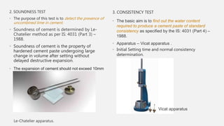 2. SOUNDNESS TEST
• The purpose of this test is to detect the presence of
uncombined lime in cement.
• Soundness of cement is determined by Le-
Chatelier method as per IS: 4031 (Part 3) –
1988.
• Soundness of cement is the property of
hardened cement paste undergoing large
change in volume after setting without
delayed destructive expansion.
• The expansion of cement should not exceed 10mm
Le-Chatelier apparatus.
3. CONSISTENCY TEST
• The basic aim is to find out the water content
required to produce a cement paste of standard
consistency as specified by the IS: 4031 (Part 4) –
1988.
• Apparatus – Vicat apparatus .
• Initial Setting time and normal consistency
determination.
Vicat apparatus
 