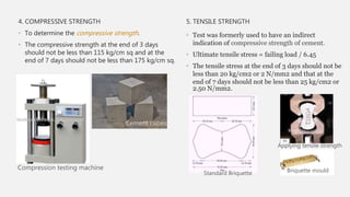 4. COMPRESSIVE STRENGTH
• To determine the compressive strength.
• The compressive strength at the end of 3 days
should not be less than 115 kg/cm sq and at the
end of 7 days should not be less than 175 kg/cm sq.
5. TENSILE STRENGTH
• Test was formerly used to have an indirect
indication of compressive strength of cement.
• Ultimate tensile stress = failing load / 6.45
• The tensile stress at the end of 3 days should not be
less than 20 kg/cm2 or 2 N/mm2 and that at the
end of 7 days should not be less than 25 kg/cm2 or
2.50 N/mm2.
Cement cubes
Compression testing machine Briquette mould
Applying tensile strength
Standard Briquette
 