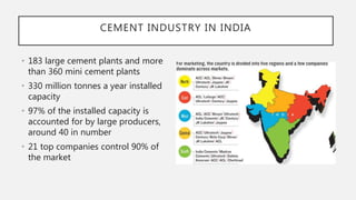 • 183 large cement plants and more
than 360 mini cement plants
• 330 million tonnes a year installed
capacity
• 97% of the installed capacity is
accounted for by large producers,
around 40 in number
• 21 top companies control 90% of
the market
CEMENT INDUSTRY IN INDIA
 