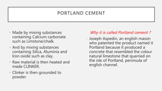 PORTLAND CEMENT
• Made by mixing substances
containing Calcium carbonate
such as Limstone/chalk.
• And by mixing substances
containing Silica, Aluminia and
Iron oxide such as clay.
• Raw material is then heated and
made CLINKER.
• Clinker is then grounded to
powder.
Why it is called Portland cement ?
- Joseph Aspedin, an english mason
who patented the product named it
Portland because it produced a
concrete that resembled the colour
natural limestone that quarried on
the isle of Portland, peninsula of
english channel.
 
